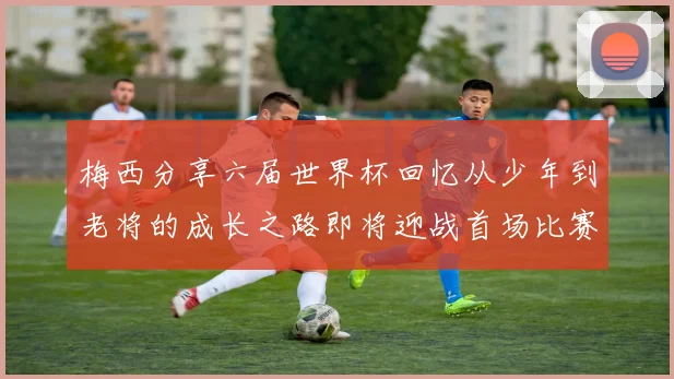 梅西分享六届世界杯回忆从少年到老将的成长之路即将迎战首场比赛