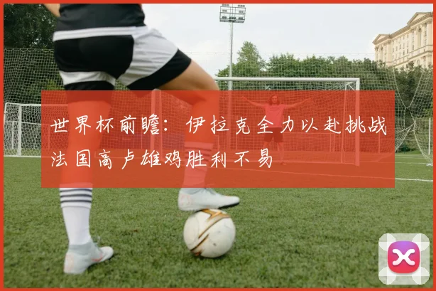 世界杯前瞻：伊拉克全力以赴挑战法国高卢雄鸡胜利不易