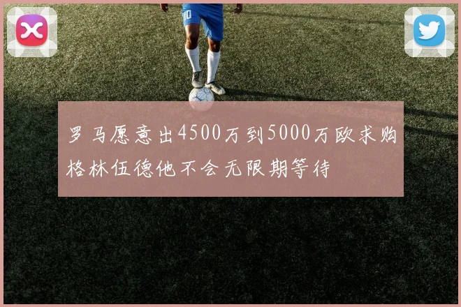 罗马愿意出4500万到5000万欧求购格林伍德他不会无限期等待