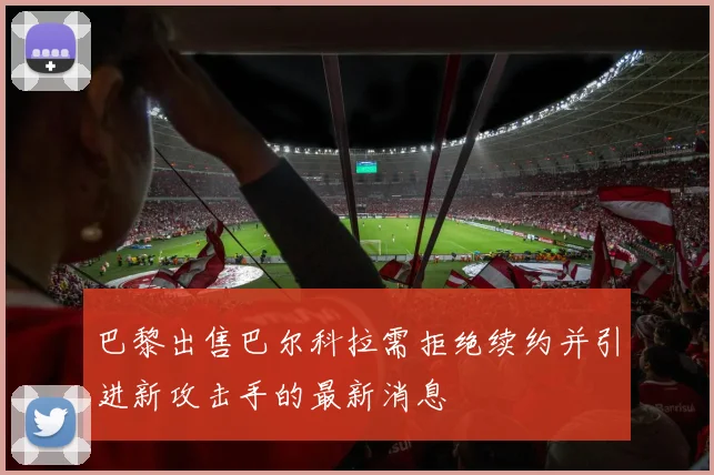 巴黎出售巴尔科拉需拒绝续约并引进新攻击手的最新消息