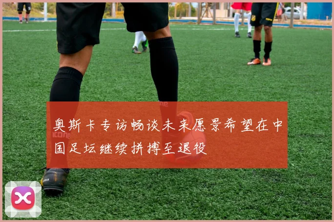 奥斯卡专访畅谈未来愿景希望在中国足坛继续拼搏至退役