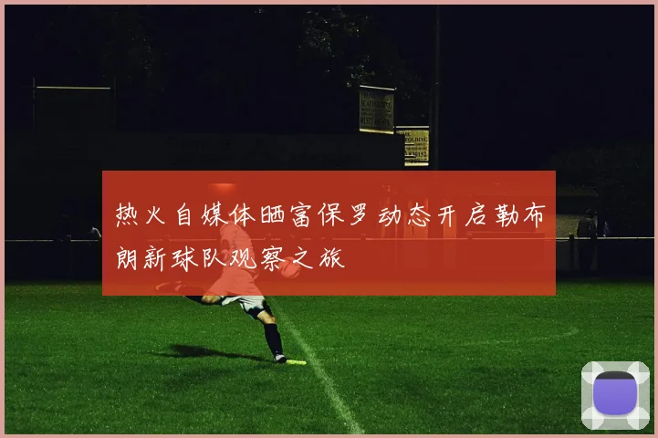 热火自媒体晒富保罗动态开启勒布朗新球队观察之旅