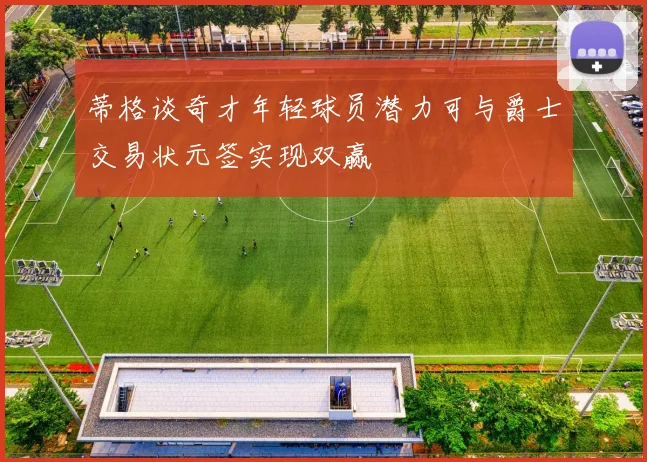蒂格谈奇才年轻球员潜力可与爵士交易状元签实现双赢