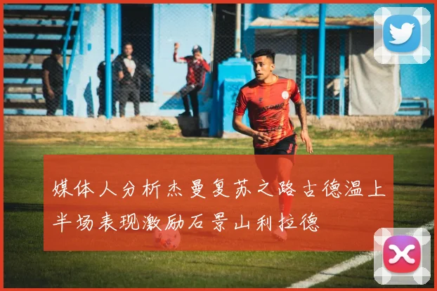 媒体人分析杰曼复苏之路古德温上半场表现激励石景山利拉德