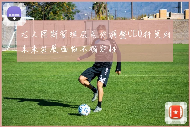 尤文图斯管理层或将调整CEO科莫利未来发展面临不确定性