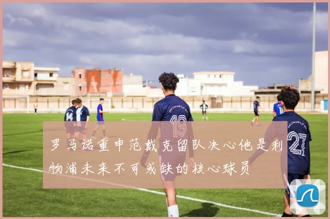 罗马诺重申范戴克留队决心他是利物浦未来不可或缺的核心球员