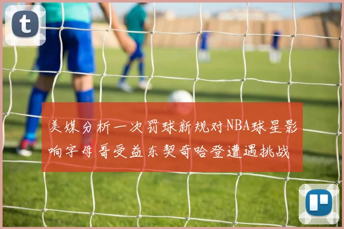 美媒分析一次罚球新规对NBA球星影响字母哥受益东契奇哈登遭遇挑战